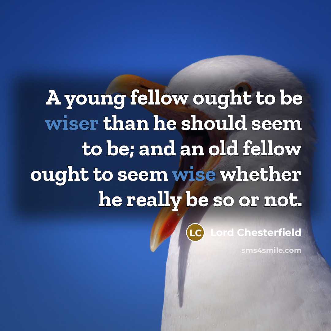 “A young fellow ought to be wiser than he should seem to be; and an old fellow ought to seem wise whether he really be so or not.” quote by Lord Chesterfield