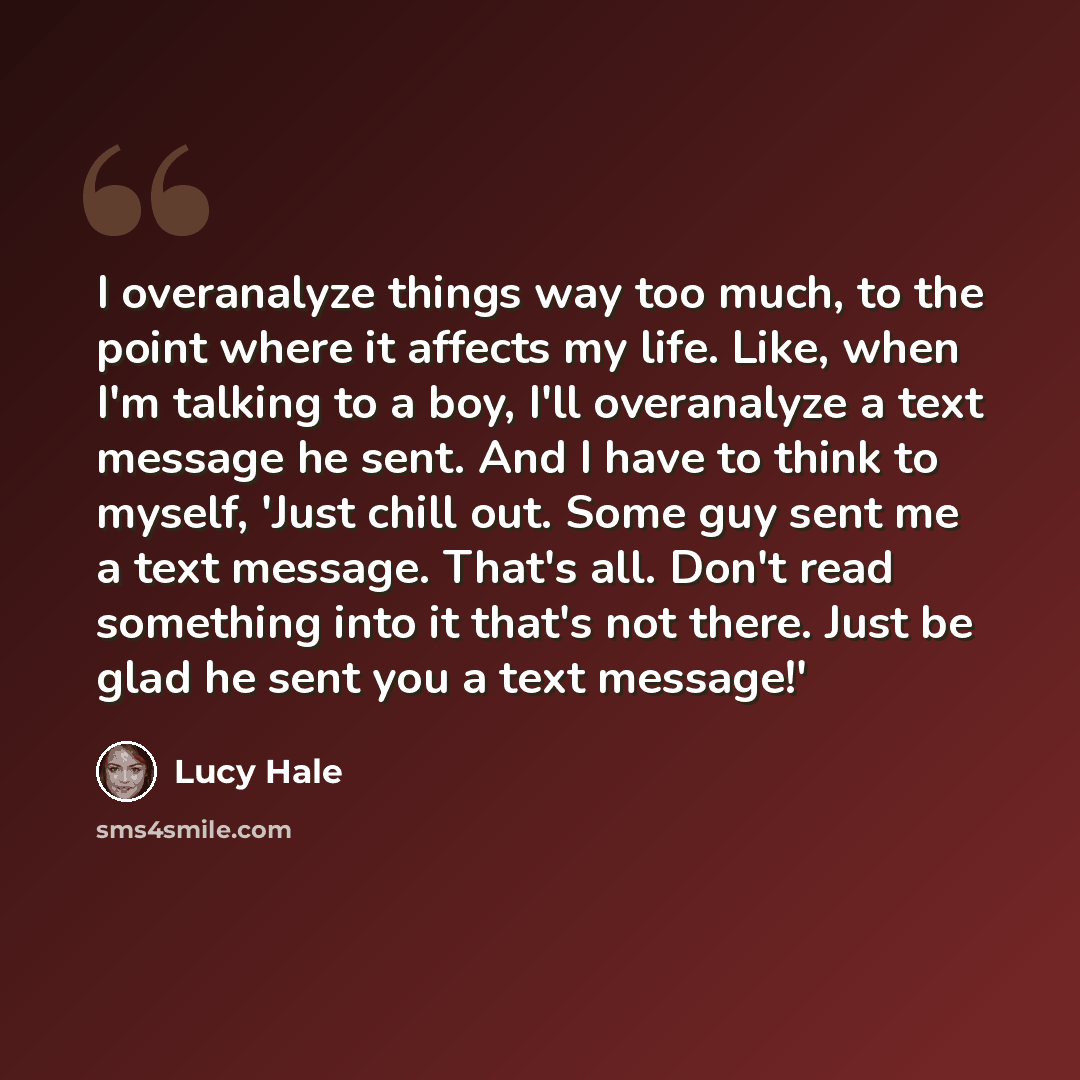 “I overanalyze things way too much, to the point where it affects my life. Like, when I'm talking to a boy, I'll overanalyze a text message he sent. And I have to think to myself, 'Just chill out. Some guy sent me a text message. That's all. Don't read something into it that's not there. Just be…” quote by Lucy Hale
