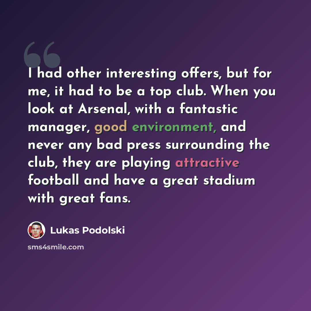“I had other interesting offers, but for me, it had to be a top club. When you look at Arsenal, with a fantastic manager, good environment, and never any bad press surrounding the club, they are playing attractive football and have a great stadium with great fans.” quote by Lukas Podolski