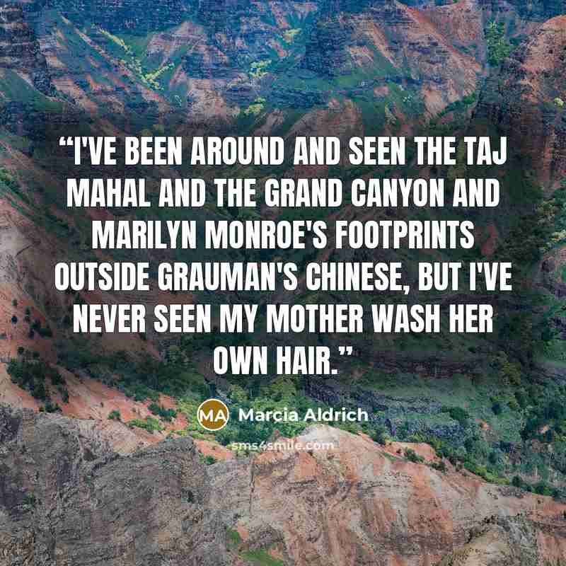 “I've been around and seen the Taj Mahal and the Grand Canyon and Marilyn Monroe's footprints outside Grauman's Chinese, but I've never seen my mother wash her own hair.” quote by Marcia Aldrich