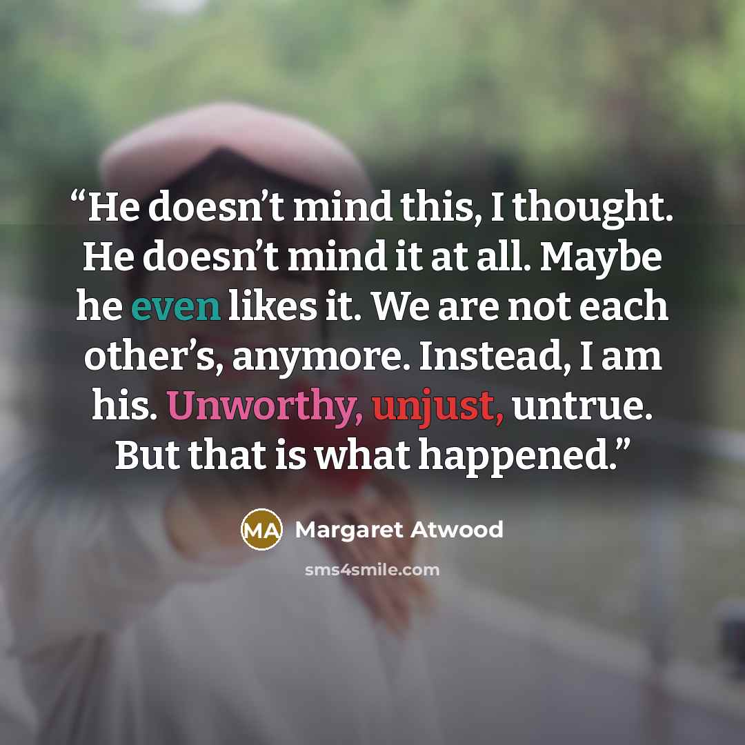 “He doesn’t mind this, I thought. He doesn’t mind it at all. Maybe he even likes it. We are not each other’s, anymore. Instead, I am his. Unworthy, unjust, untrue. But that is what happened.” quote by Margaret Atwood
