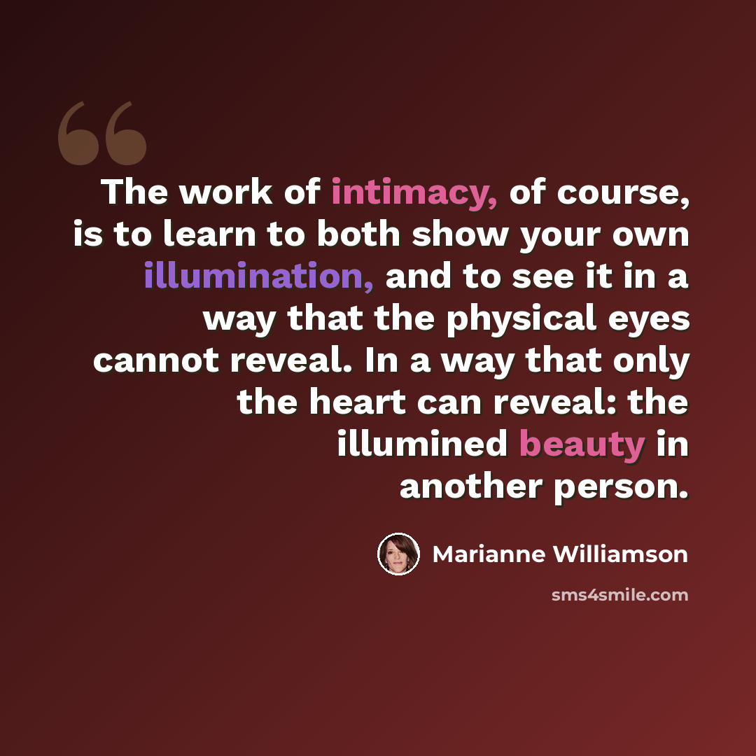 “The work of intimacy, of course, is to learn to both show your own illumination, and to see it in a way that the physical eyes cannot reveal. In a way that only the heart can reveal: the illumined beauty in another person.” quote by Marianne Williamson