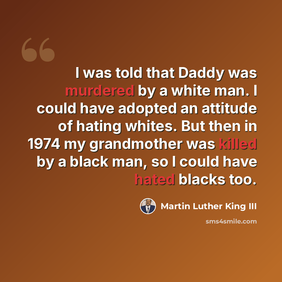 “I was told that Daddy was murdered by a white man. I could have adopted an attitude of hating whites. But then in 1974 my grandmother was killed by a black man, so I could have hated blacks too.” quote by Martin Luther King III
