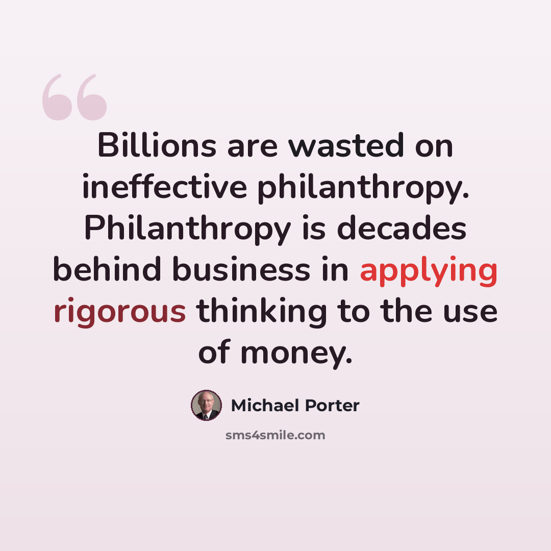 “Billions are wasted on ineffective philanthropy. Philanthropy is decades behind business in applying rigorous thinking to the use of money.” quote by Michael Porter