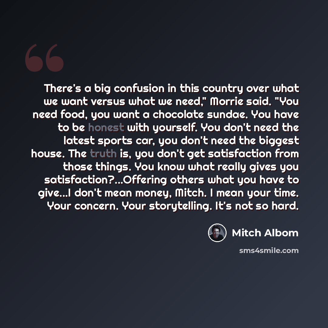 “There's a big confusion in this country over what we want versus what we need," Morrie said. "You need food, you want a chocolate sundae. You have to be honest with yourself. You don't need the latest sports car, you don't need the biggest house. The truth is, you don't get satisfaction from those…” quote by Mitch Albom