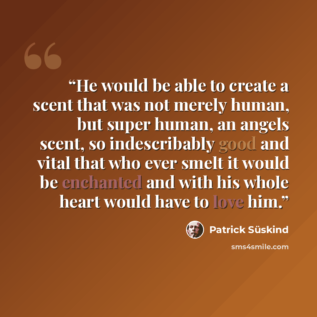 “He would be able to create a scent that was not merely human, but super human, an angels scent, so indescribably good and vital that who ever smelt it would be enchanted and with his whole heart would have to love him.” quote by Patrick Süskind