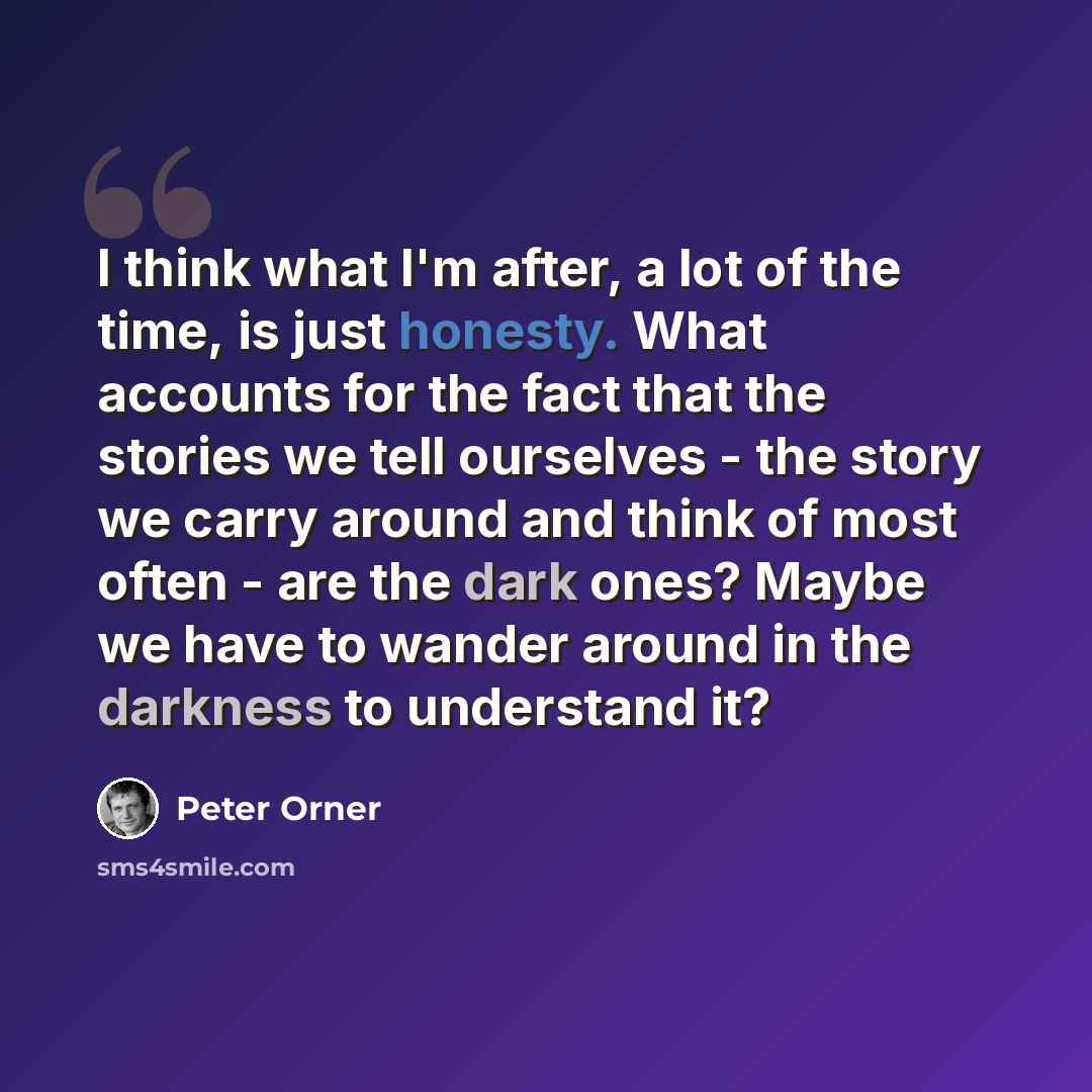 “I think what I'm after, a lot of the time, is just honesty. What accounts for the fact that the stories we tell ourselves - the story we carry around and think of most often - are the dark ones? Maybe we have to wander around in the darkness to understand it?” quote by Peter Orner