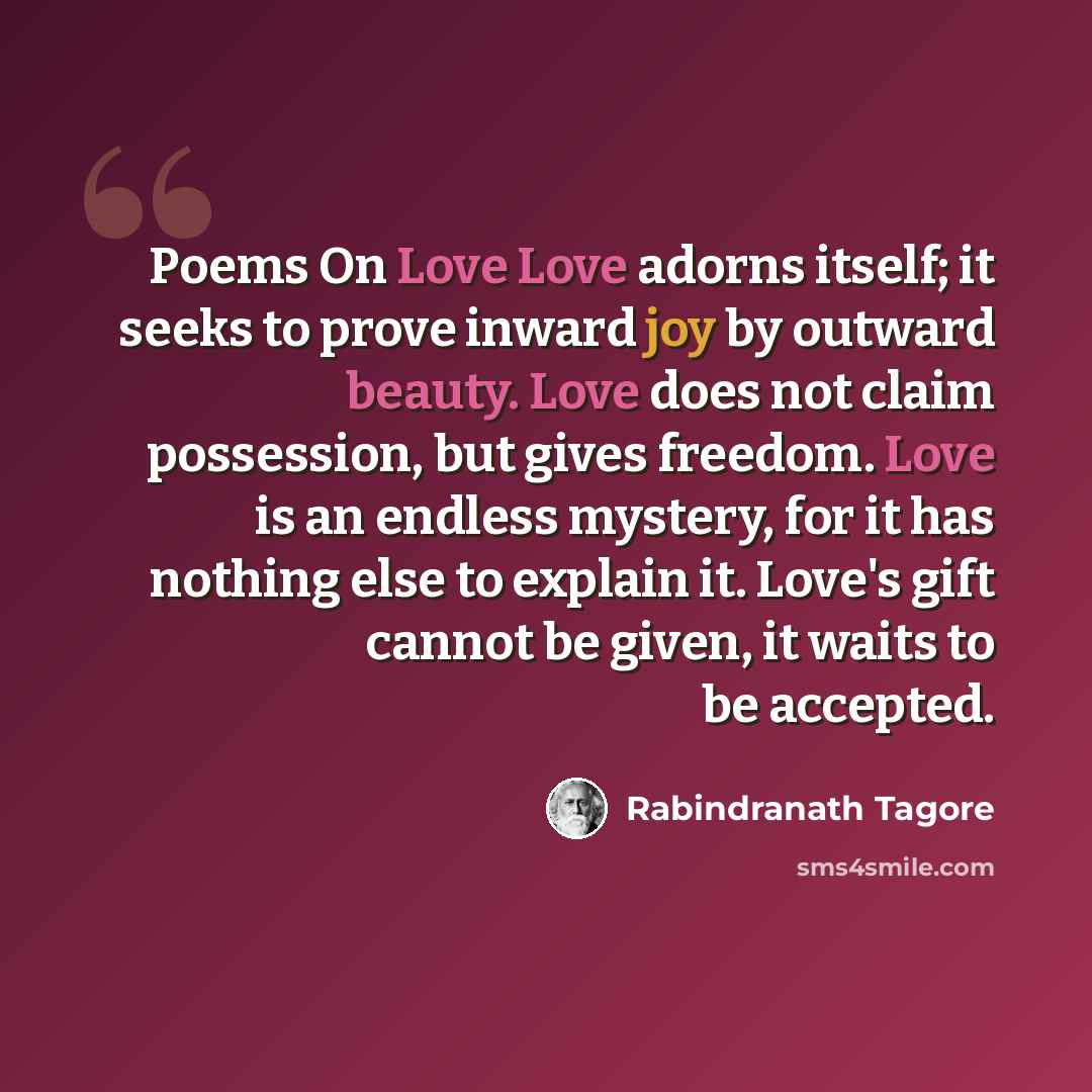 “Poems On Love Love adorns itself; it seeks to prove inward joy by outward beauty. Love does not claim possession, but gives freedom. Love is an endless mystery, for it has nothing else to explain it. Love's gift cannot be given, it waits to be accepted.” quote by Rabindranath Tagore