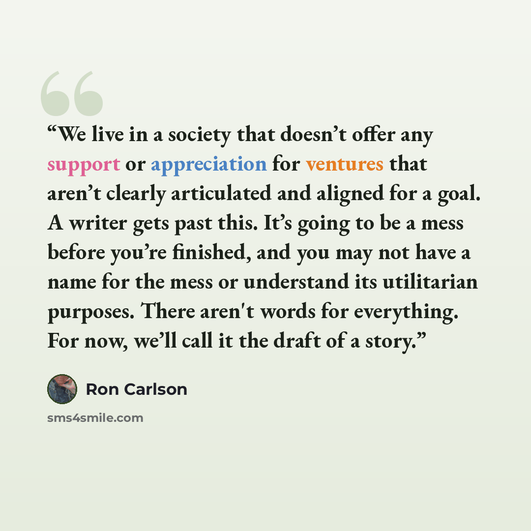 “We live in a society that doesn’t offer any support or appreciation for ventures that aren’t clearly articulated and aligned for a goal. A writer gets past this. It’s going to be a mess before you’re finished, and you may not have a name for the mess or understand its utilitarian purposes. There…” quote by Ron Carlson