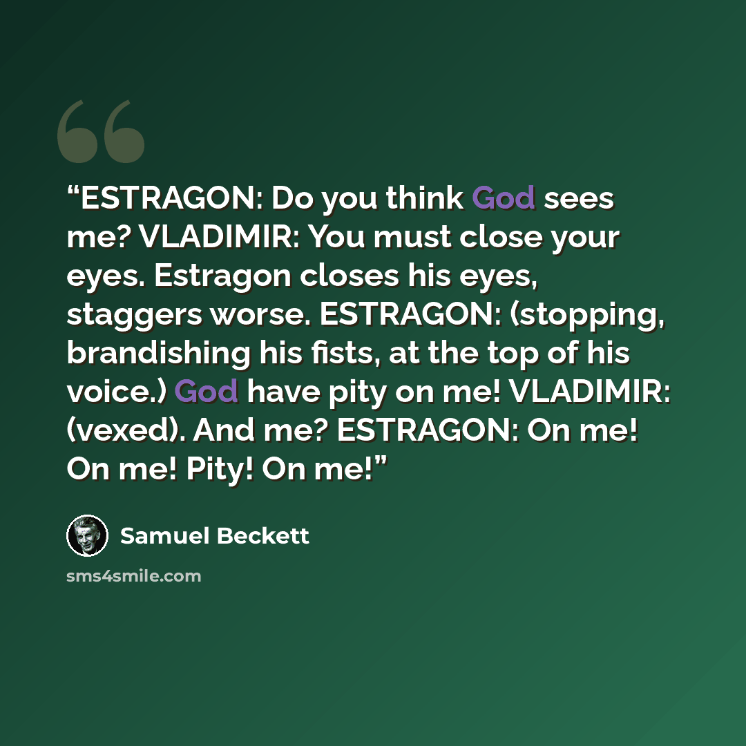 “ESTRAGON: Do you think God sees me? VLADIMIR: You must close your eyes. Estragon closes his eyes, staggers worse. ESTRAGON: (stopping, brandishing his fists, at the top of his voice.) God have pity on me! VLADIMIR: (vexed). And me? ESTRAGON: On me! On me! Pity! On me!” quote by Samuel Beckett