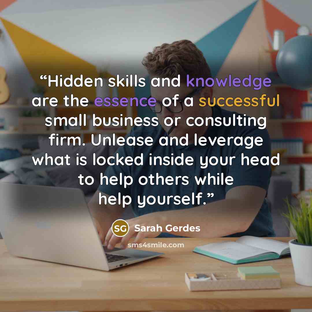 “Hidden skills and knowledge are the essence of a successful small business or consulting firm. Unlease and leverage what is locked inside your head to help others while help yourself.” quote by Sarah Gerdes