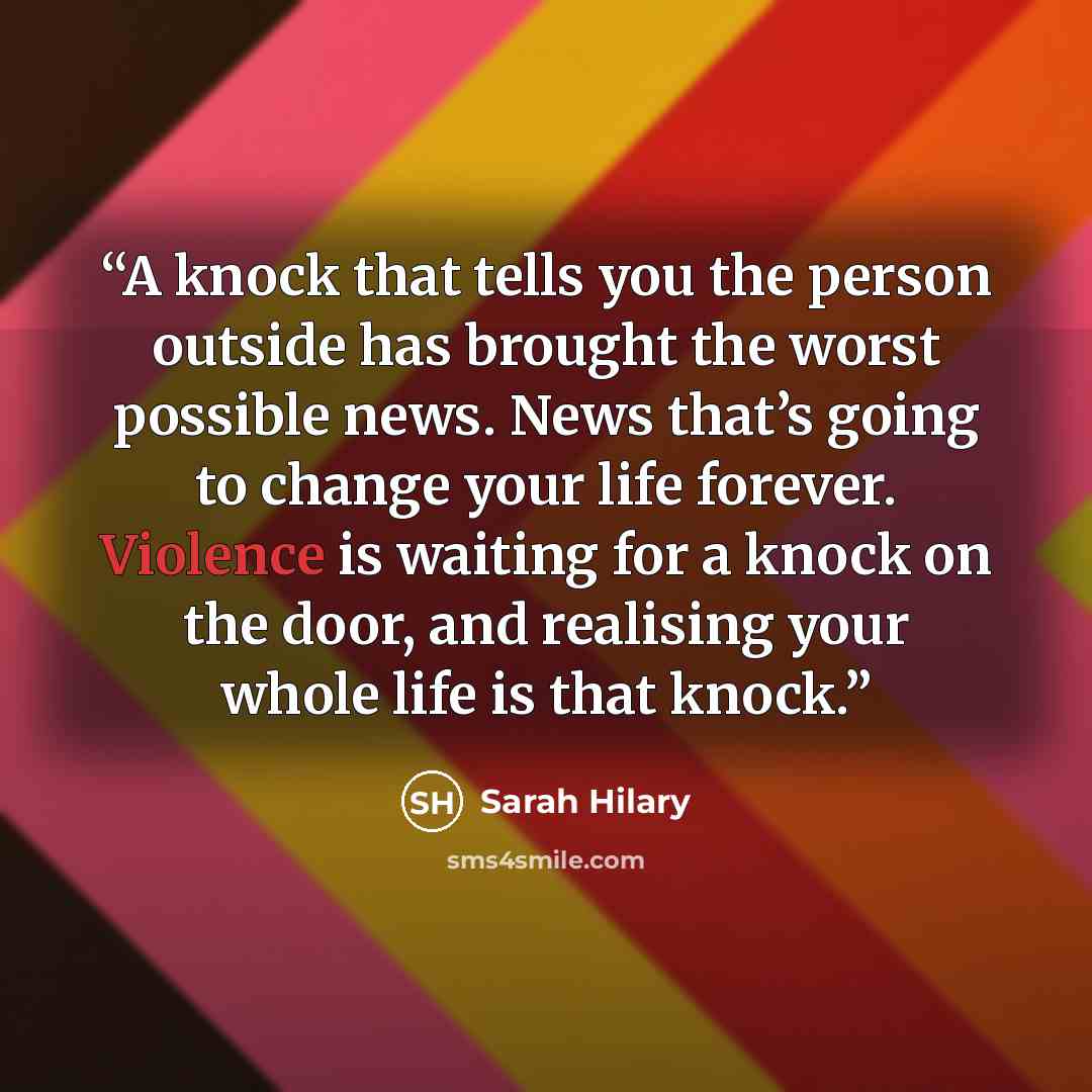“A knock that tells you the person outside has brought the worst possible news. News that’s going to change your life forever. Violence is waiting for a knock on the door, and realising your whole life is that knock.” quote by Sarah Hilary