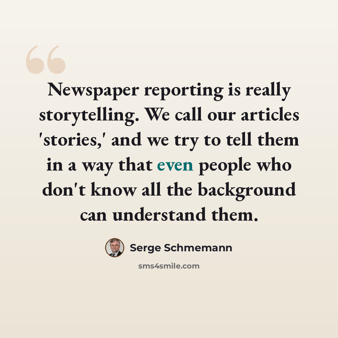 “Newspaper reporting is really storytelling. We call our articles 'stories,' and we try to tell them in a way that even people who don't know all the background can understand them.” quote by Serge Schmemann