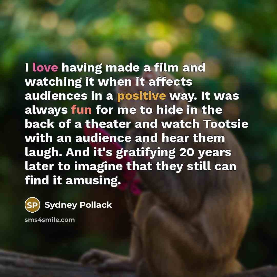 “I love having made a film and watching it when it affects audiences in a positive way. It was always fun for me to hide in the back of a theater and watch Tootsie with an audience and hear them laugh. And it's gratifying 20 years later to imagine that they still can find it amusing.” quote by Sydney Pollack