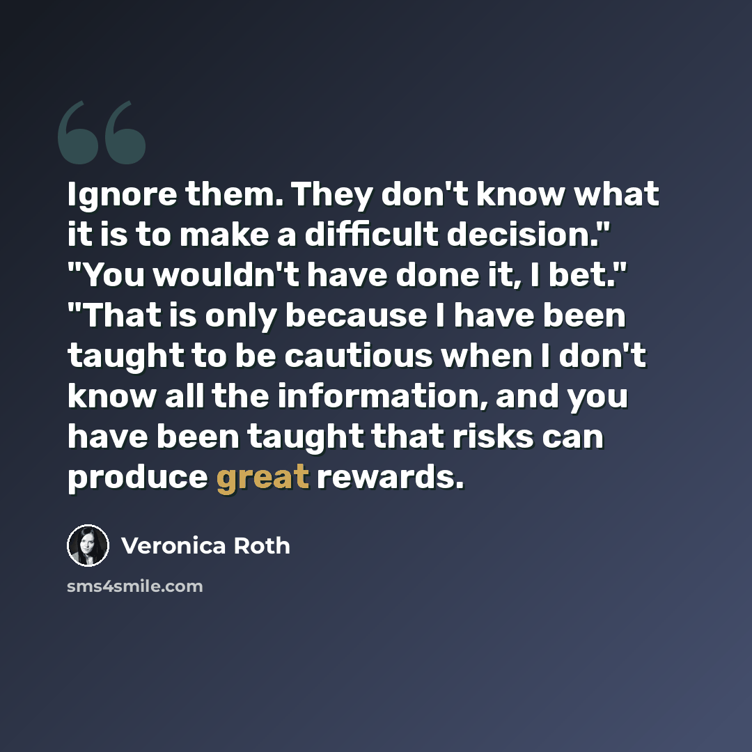 “Ignore them. They don't know what it is to make a difficult decision." "You wouldn't have done it, I bet." "That is only because I have been taught to be cautious when I don't know all the information, and you have been taught that risks can produce great rewards.” quote by Veronica Roth