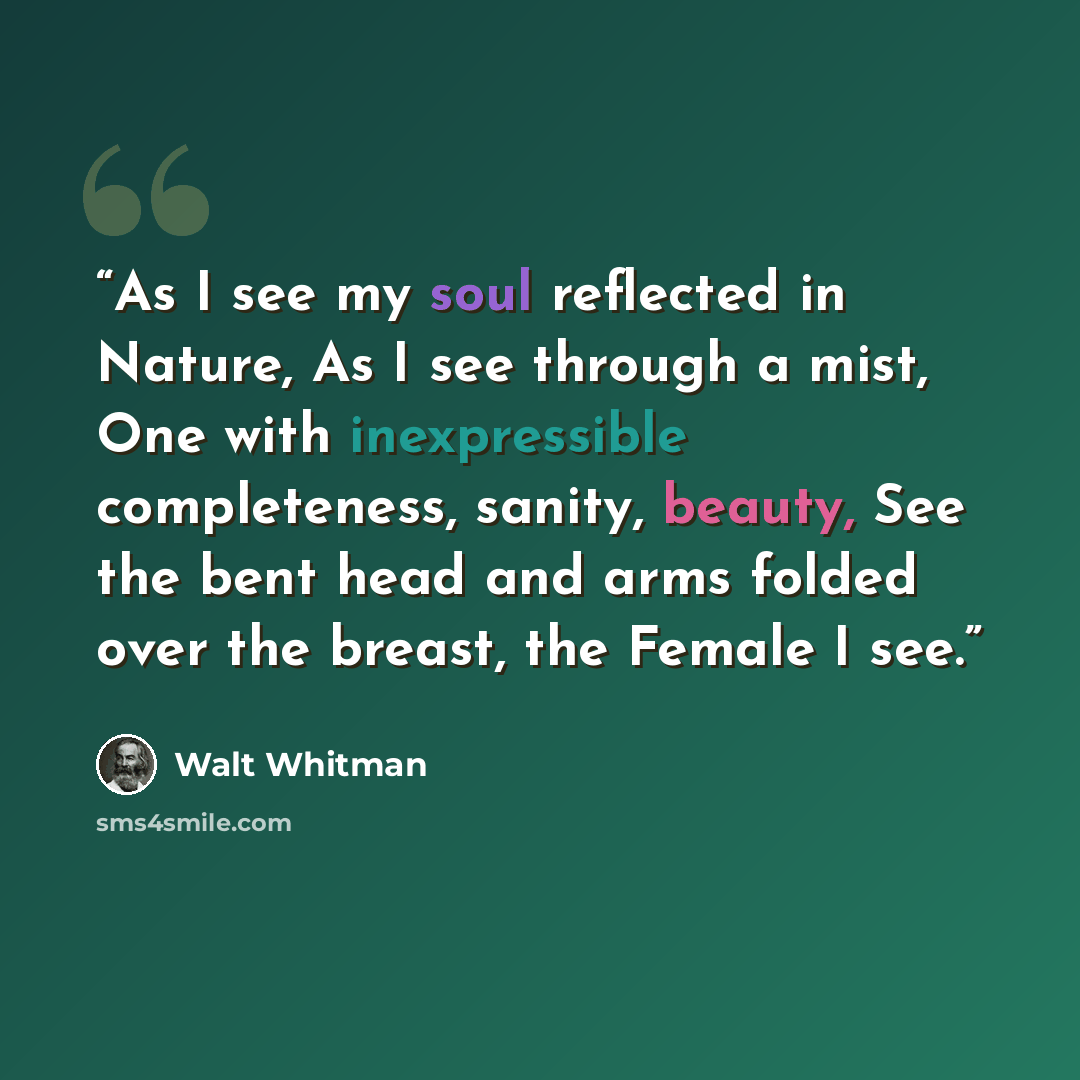 “As I see my soul reflected in Nature, As I see through a mist, One with inexpressible completeness, sanity, beauty, See the bent head and arms folded over the breast, the Female I see.” quote by Walt Whitman