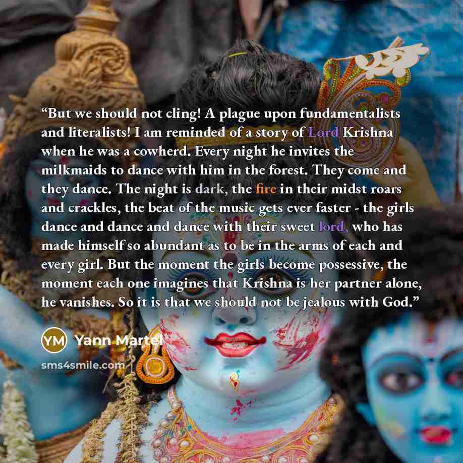 “But we should not cling! A plague upon fundamentalists and literalists! I am reminded of a story of Lord Krishna when he was a cowherd. Every night he invites the milkmaids to dance with him in the forest. They come and they dance. The night is dark, the fire in their midst roars and crackles, the…” quote by Yann Martel