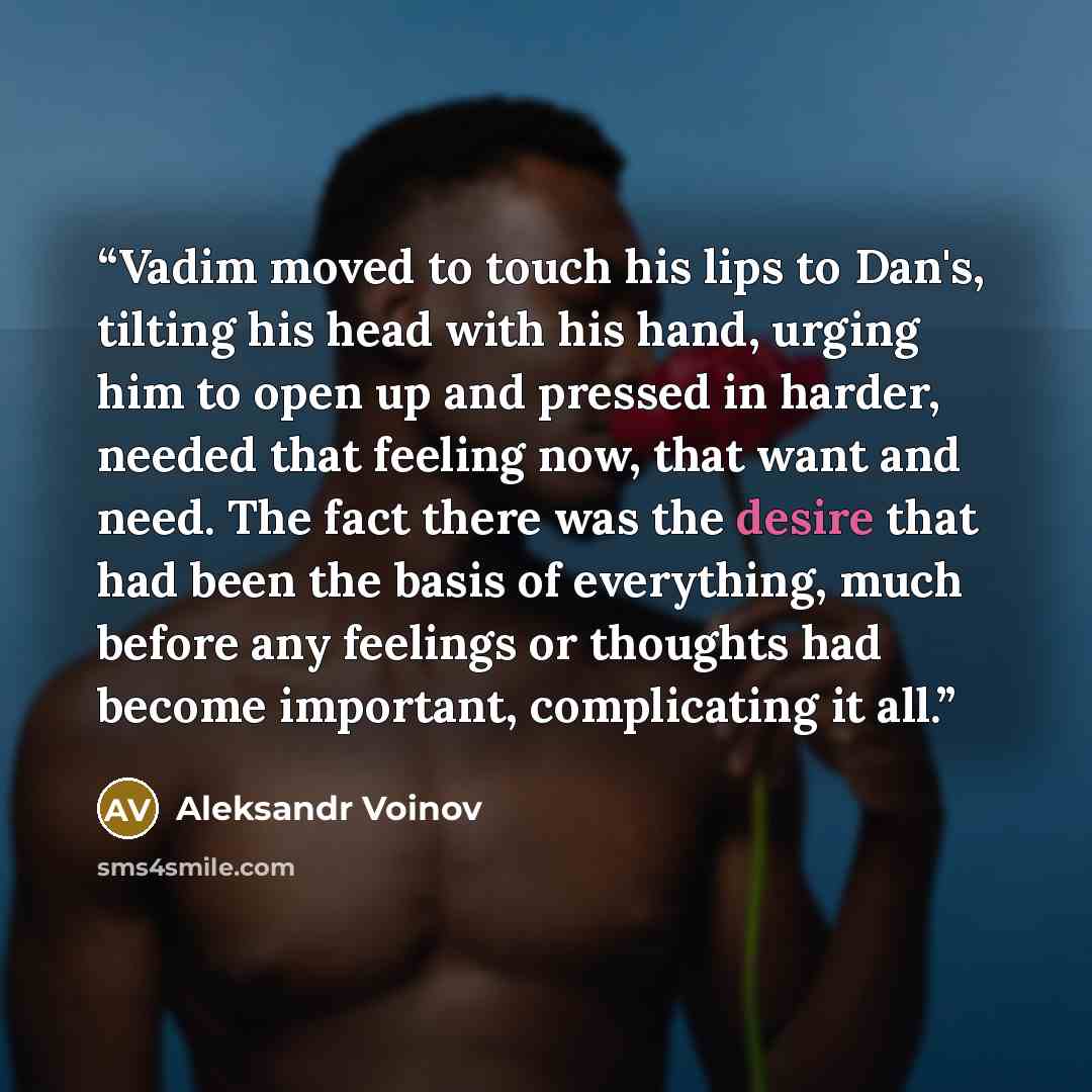 “Vadim moved to touch his lips to Dan's, tilting his head with his hand, urging him to open up and pressed in harder, needed that feeling now, that want and need. The fact there was the desire that had been the basis of everything, much before any feelings or thoughts had become important…” quote by Aleksandr Voinov
