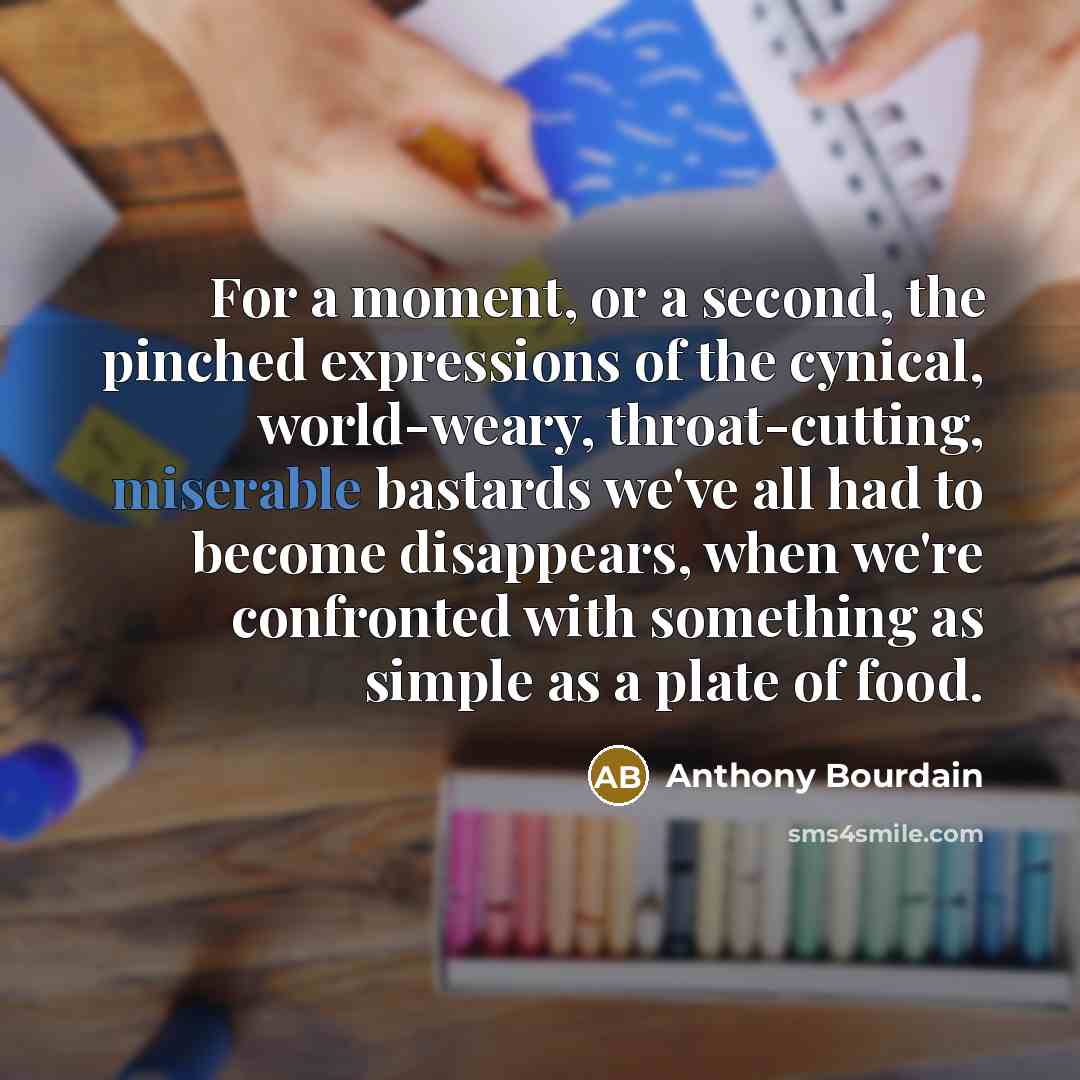 “For a moment, or a second, the pinched expressions of the cynical, world-weary, throat-cutting, miserable bastards we've all had to become disappears, when we're confronted with something as simple as a plate of food.” quote by Anthony Bourdain
