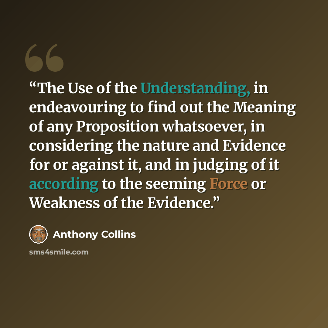 “The Use of the Understanding, in endeavouring to find out the Meaning of any Proposition whatsoever, in considering the nature and Evidence for or against it, and in judging of it according to the seeming Force or Weakness of the Evidence.” quote by Anthony Collins