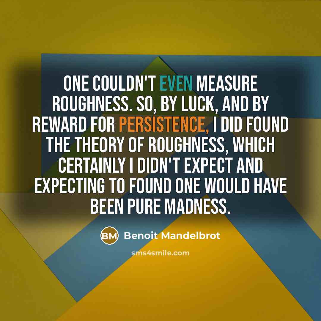 “One couldn't even measure roughness. So, by luck, and by reward for persistence, I did found the theory of roughness, which certainly I didn't expect and expecting to found one would have been pure madness.” quote by Benoit Mandelbrot