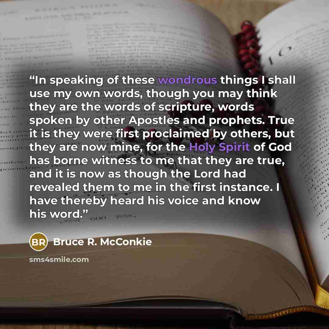 “In speaking of these wondrous things I shall use my own words, though you may think they are the words of scripture, words spoken by other Apostles and prophets. True it is they were first proclaimed by others, but they are now mine, for the Holy Spirit of God has borne witness to me that they are…” quote by Bruce R. McConkie
