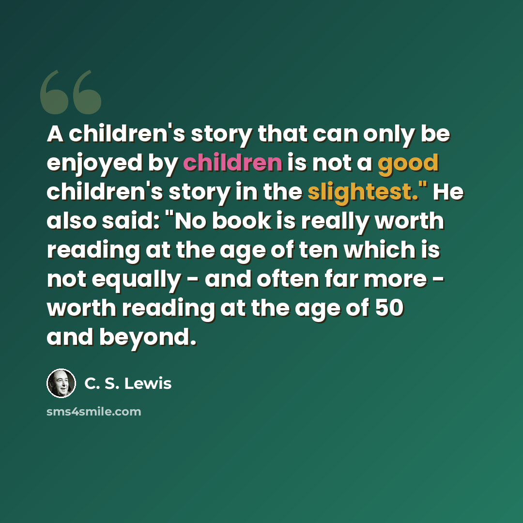 “A children's story that can only be enjoyed by children is not a good children's story in the slightest." He also said: "No book is really worth reading at the age of ten which is not equally - and often far more - worth reading at the age of 50 and beyond.” quote by C. S. Lewis