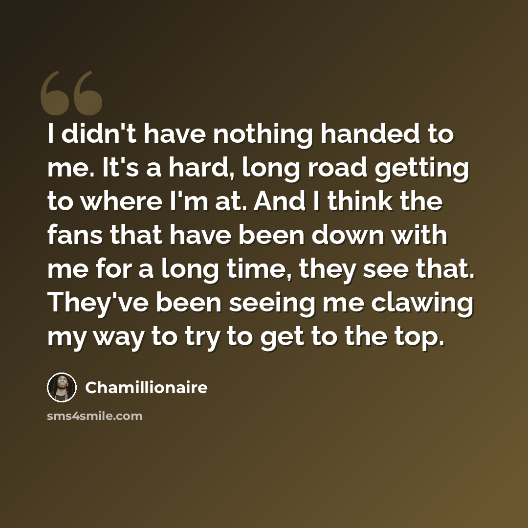 “I didn't have nothing handed to me. It's a hard, long road getting to where I'm at. And I think the fans that have been down with me for a long time, they see that. They've been seeing me clawing my way to try to get to the top.” quote by Chamillionaire