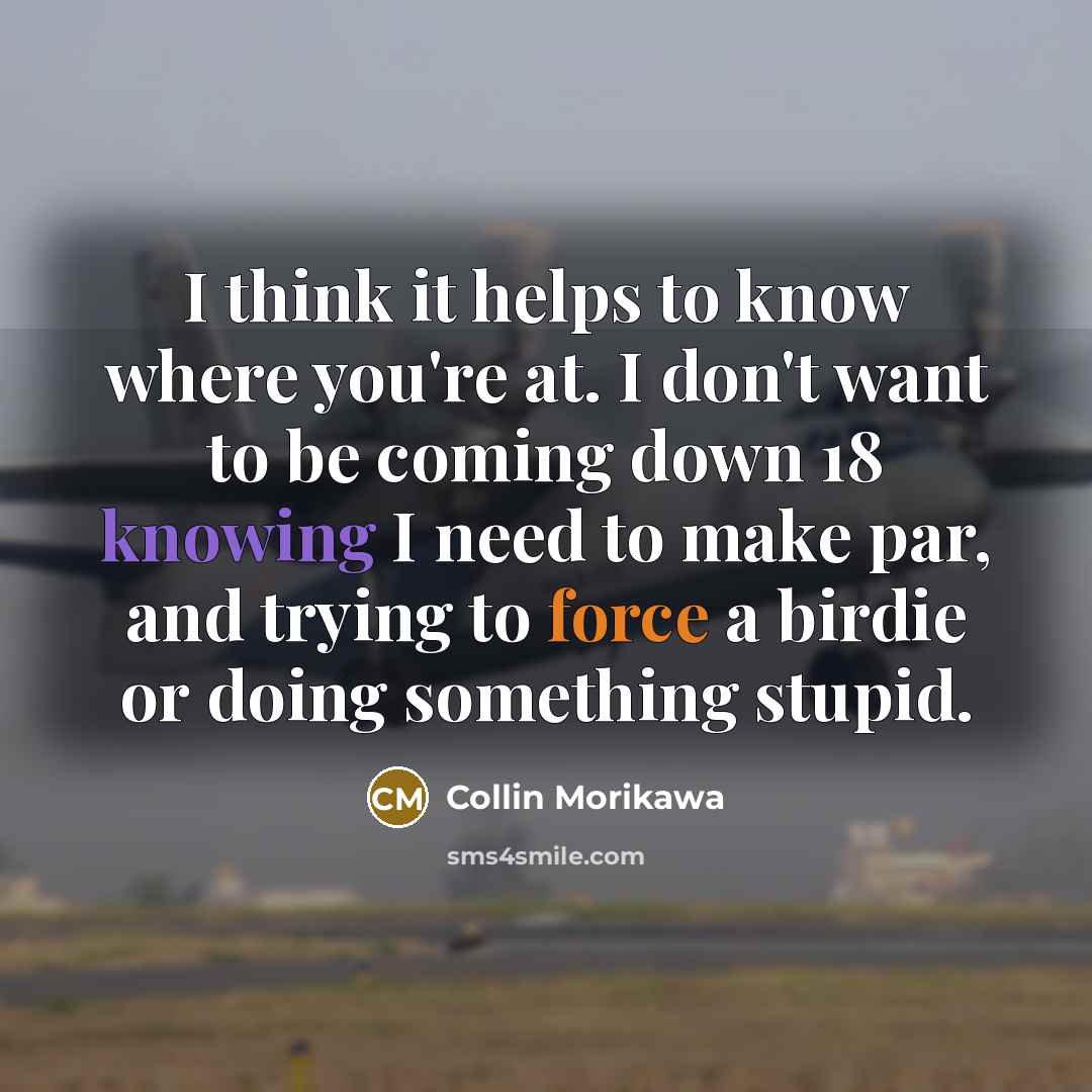 “I think it helps to know where you're at. I don't want to be coming down 18 knowing I need to make par, and trying to force a birdie or doing something stupid.” quote by Collin Morikawa