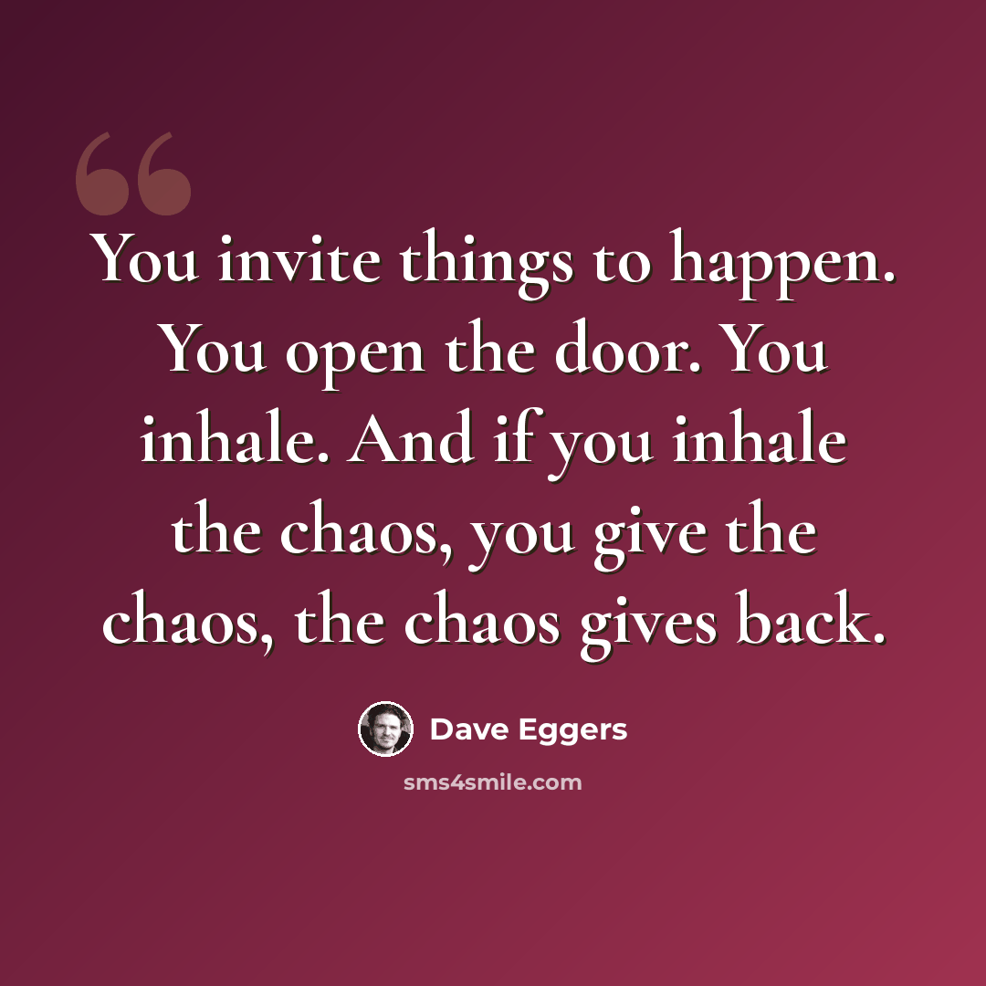 “You invite things to happen. You open the door. You inhale. And if you inhale the chaos, you give the chaos, the chaos gives back.” quote by Dave Eggers