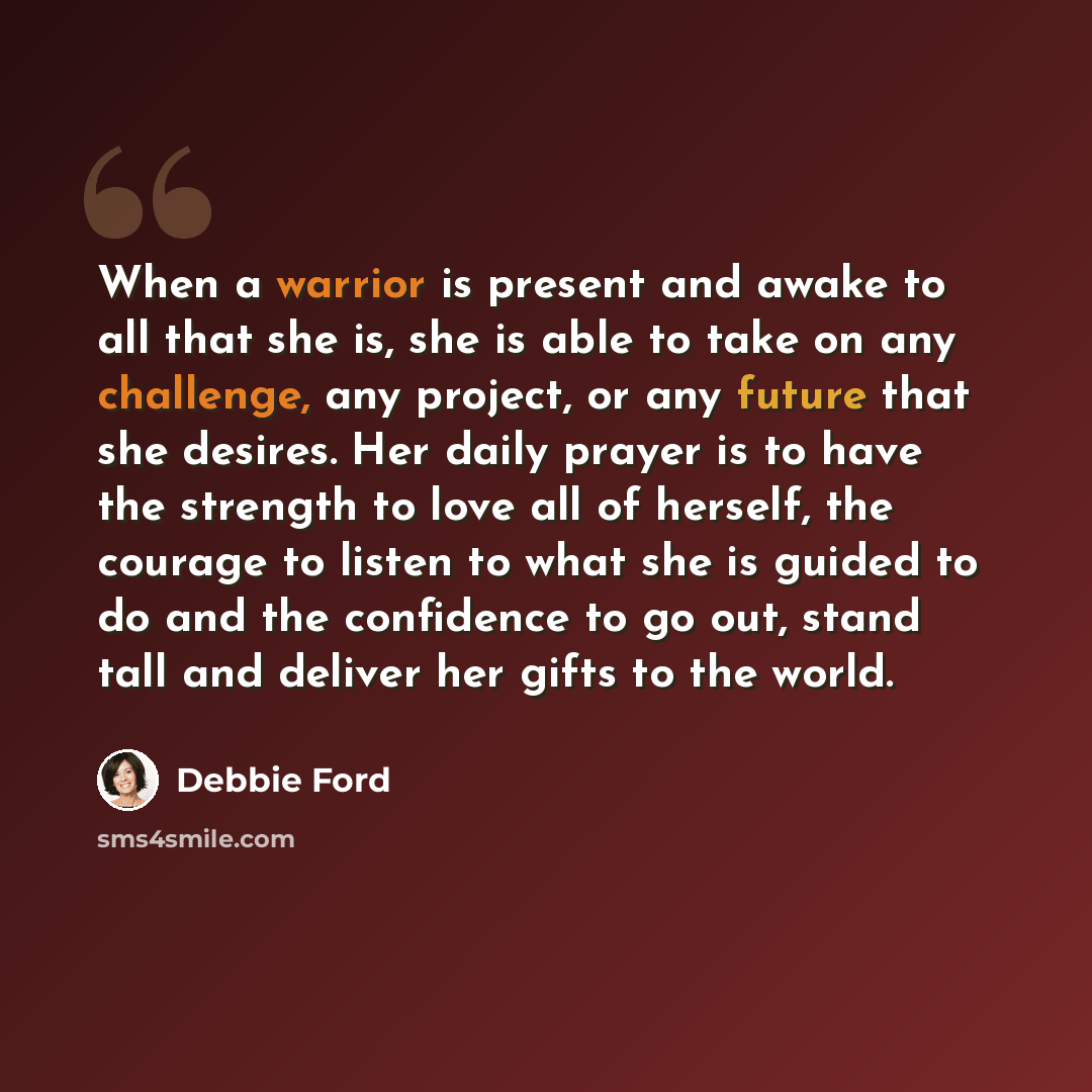 “When a warrior is present and awake to all that she is, she is able to take on any challenge, any project, or any future that she desires. Her daily prayer is to have the strength to love all of herself, the courage to listen to what she is guided to do and the confidence to go out, stand tall and…” quote by Debbie Ford