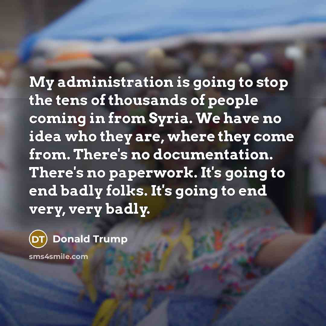 “My administration is going to stop the tens of thousands of people coming in from Syria. We have no idea who they are, where they come from. There's no documentation. There's no paperwork. It's going to end badly folks. It's going to end very, very badly.” quote by Donald Trump
