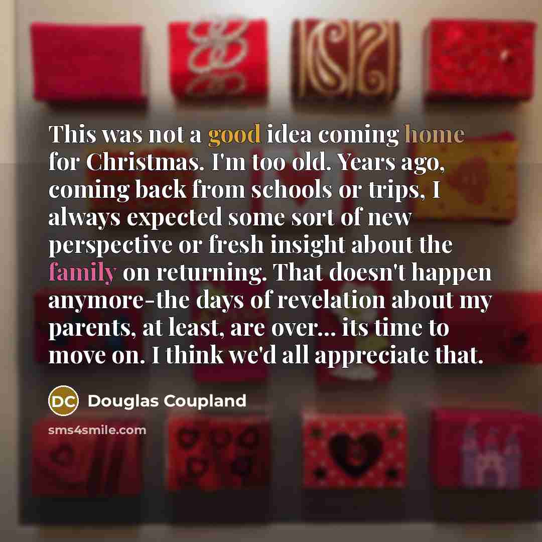 “This was not a good idea coming home for Christmas. I'm too old. Years ago, coming back from schools or trips, I always expected some sort of new perspective or fresh insight about the family on returning. That doesn't happen anymore-the days of revelation about my parents, at least, are over…” quote by Douglas Coupland