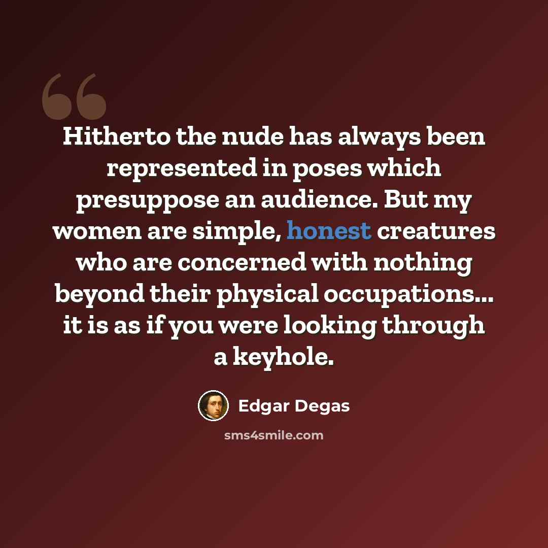 “Hitherto the nude has always been represented in poses which presuppose an audience. But my women are simple, honest creatures who are concerned with nothing beyond their physical occupations... it is as if you were looking through a keyhole.” quote by Edgar Degas