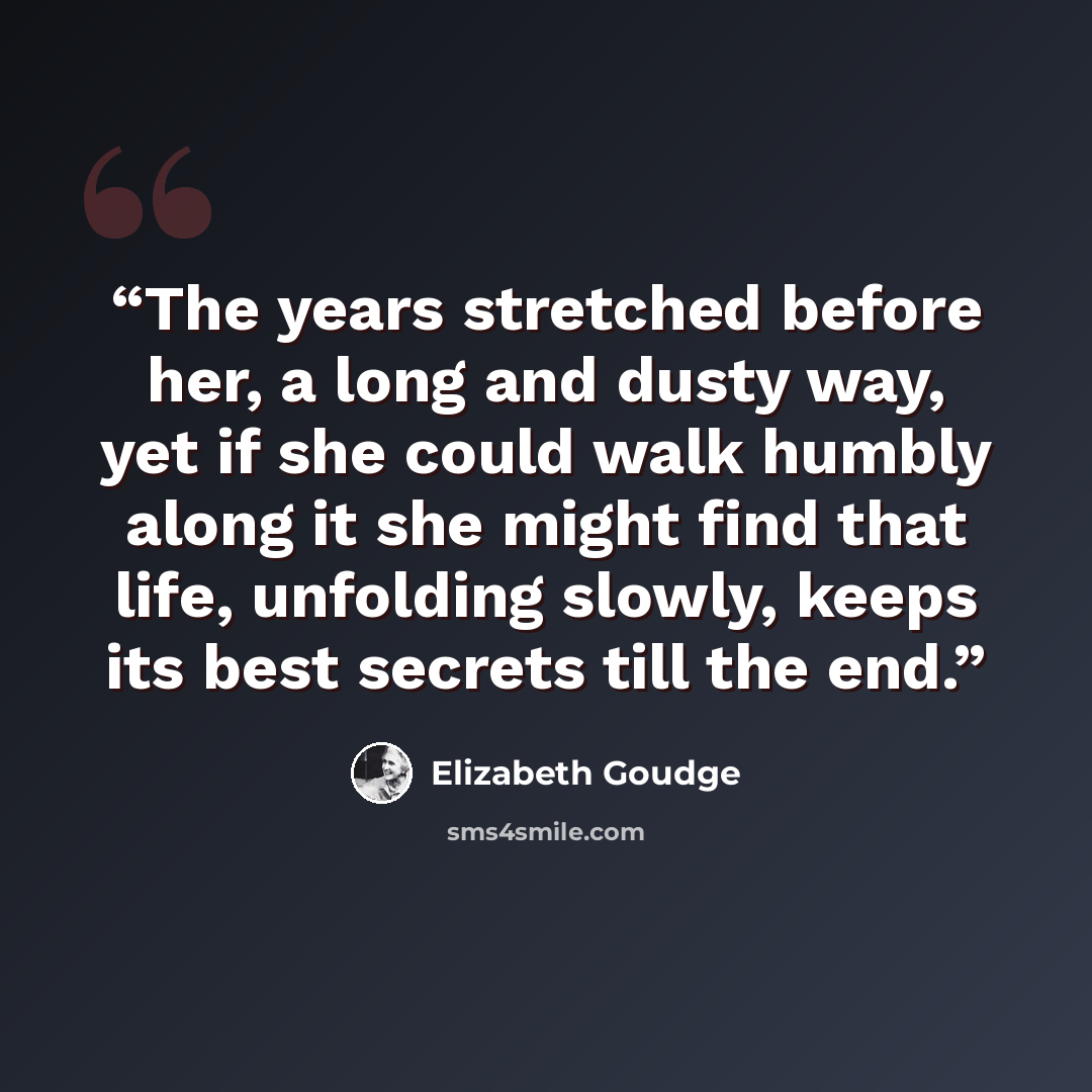 “The years stretched before her, a long and dusty way, yet if she could walk humbly along it she might find that life, unfolding slowly, keeps its best secrets till the end.” quote by Elizabeth Goudge