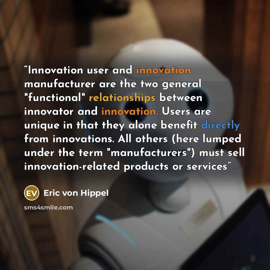 “Innovation user and innovation manufacturer are the two general "functional" relationships between innovator and innovation. Users are unique in that they alone benefit directly from innovations. All others (here lumped under the term "manufacturers") must sell innovation-related products or…” quote by Eric von Hippel