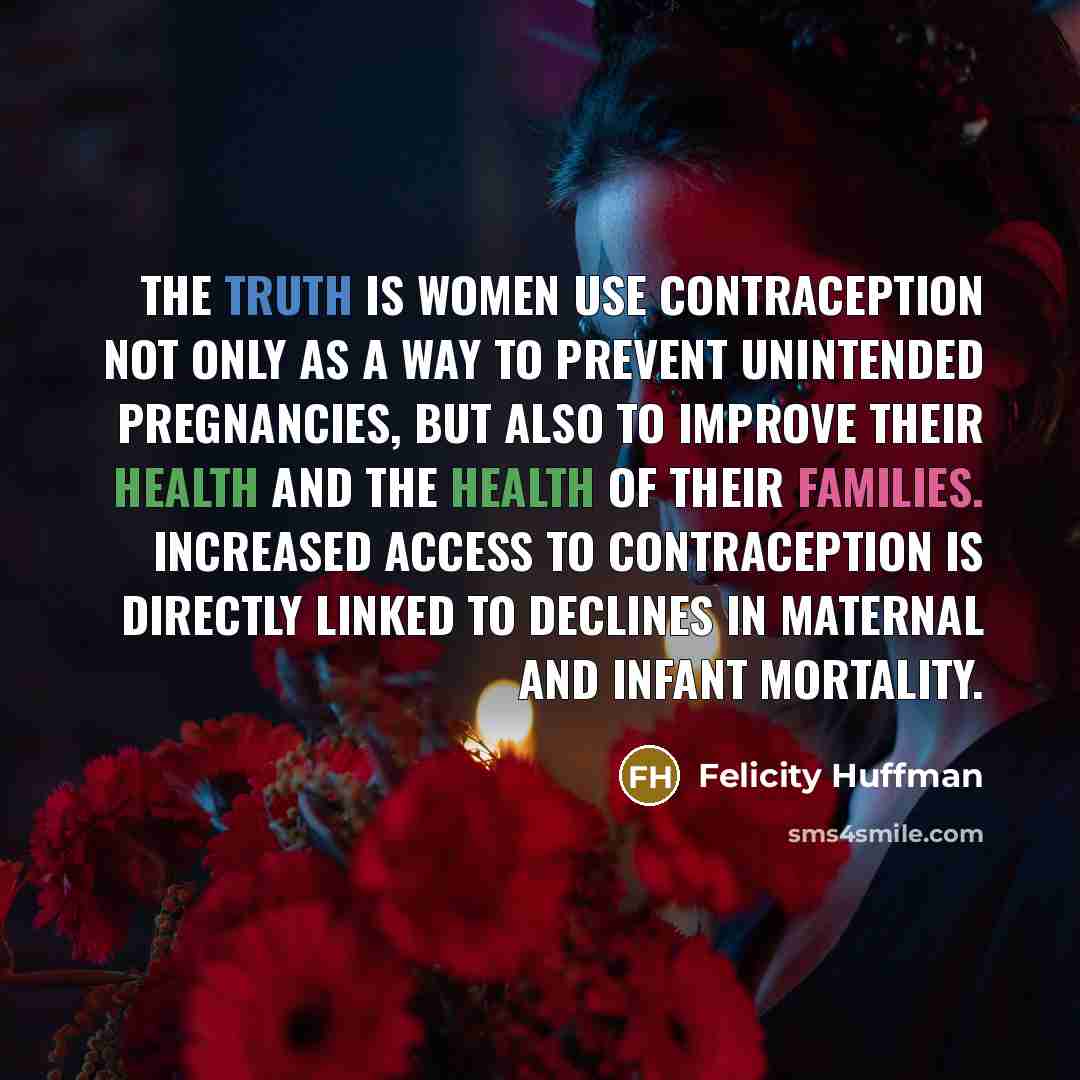 “The truth is women use contraception not only as a way to prevent unintended pregnancies, but also to improve their health and the health of their families. Increased access to contraception is directly linked to declines in maternal and infant mortality.” quote by Felicity Huffman