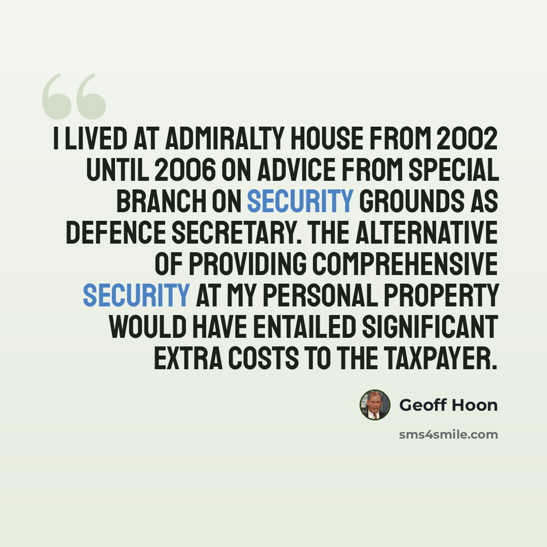 “I lived at admiralty house from 2002 until 2006 on advice from special branch on security grounds as defence secretary. The alternative of providing comprehensive security at my personal property would have entailed significant extra costs to the taxpayer.” quote by Geoff Hoon
