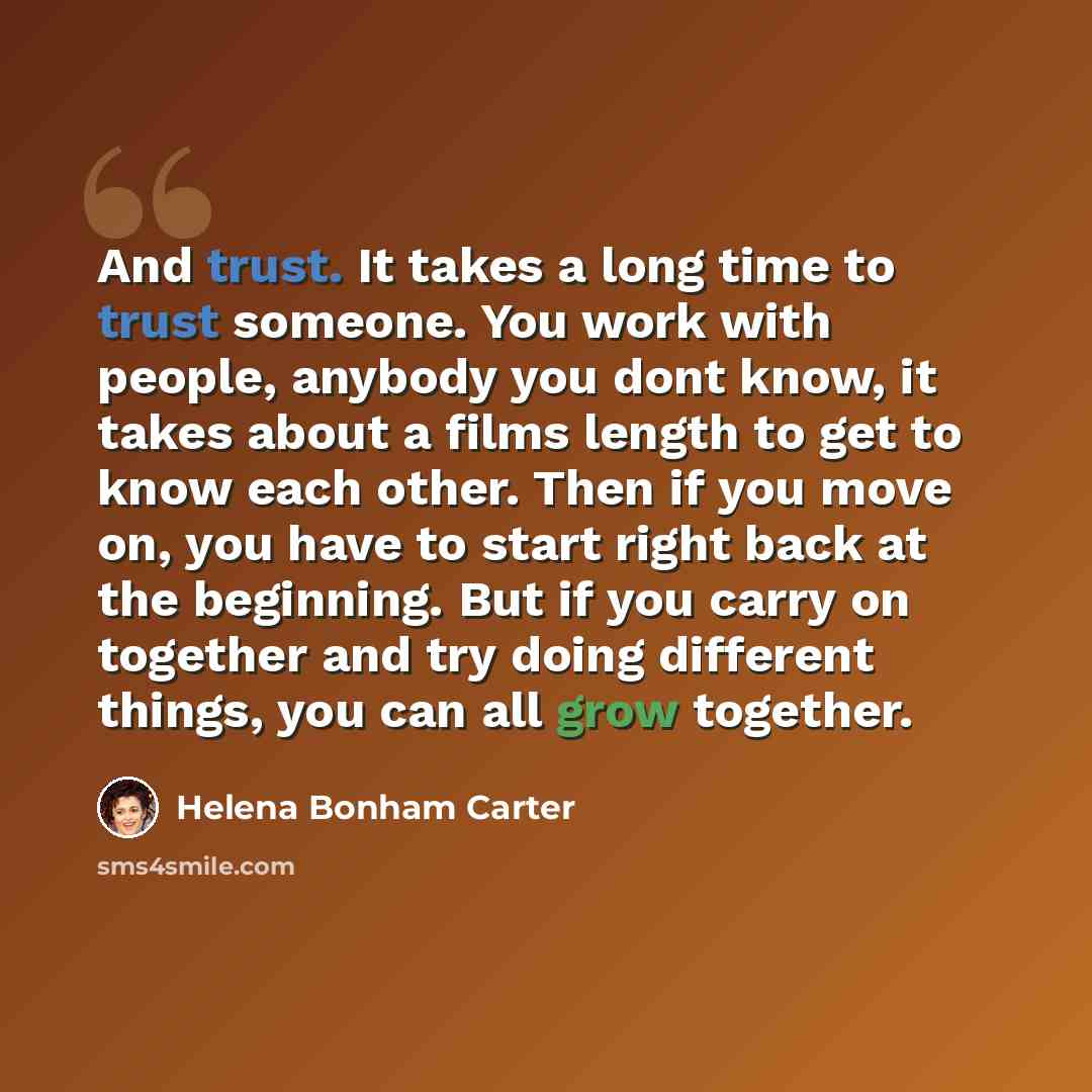 “And trust. It takes a long time to trust someone. You work with people, anybody you dont know, it takes about a films length to get to know each other. Then if you move on, you have to start right back at the beginning. But if you carry on together and try doing different things, you can all grow…” quote by Helena Bonham Carter