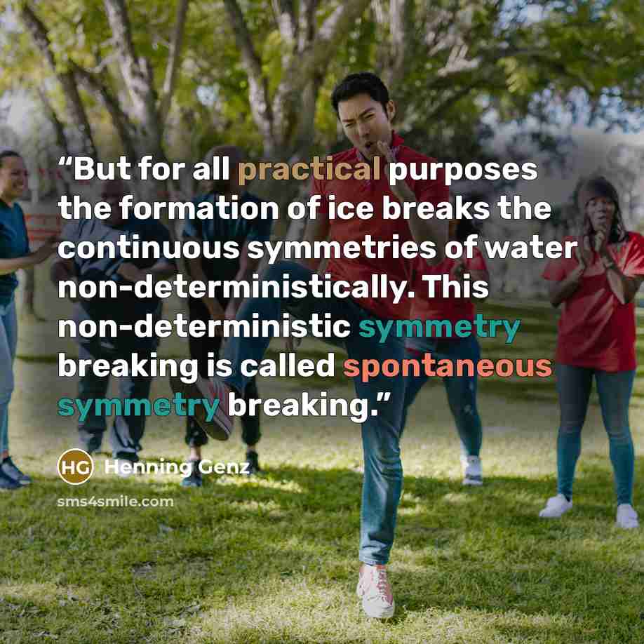 “But for all practical purposes the formation of ice breaks the continuous symmetries of water non-deterministically. This non-deterministic symmetry breaking is called spontaneous symmetry breaking.” quote by Henning Genz
