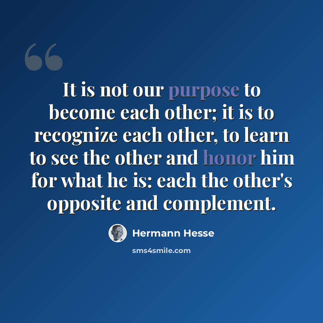 “It is not our purpose to become each other; it is to recognize each other, to learn to see the other and honor him for what he is: each the other's opposite and complement.” quote by Hermann Hesse