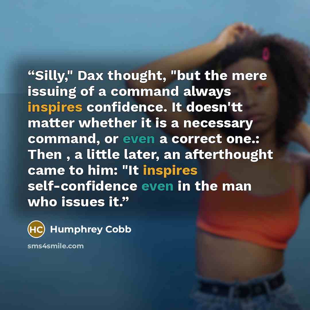“Silly," Dax thought, "but the mere issuing of a command always inspires confidence. It doesn'tt matter whether it is a necessary command, or even a correct one.: Then , a little later, an afterthought came to him: "It inspires self-confidence even in the man who issues it.” quote by Humphrey Cobb