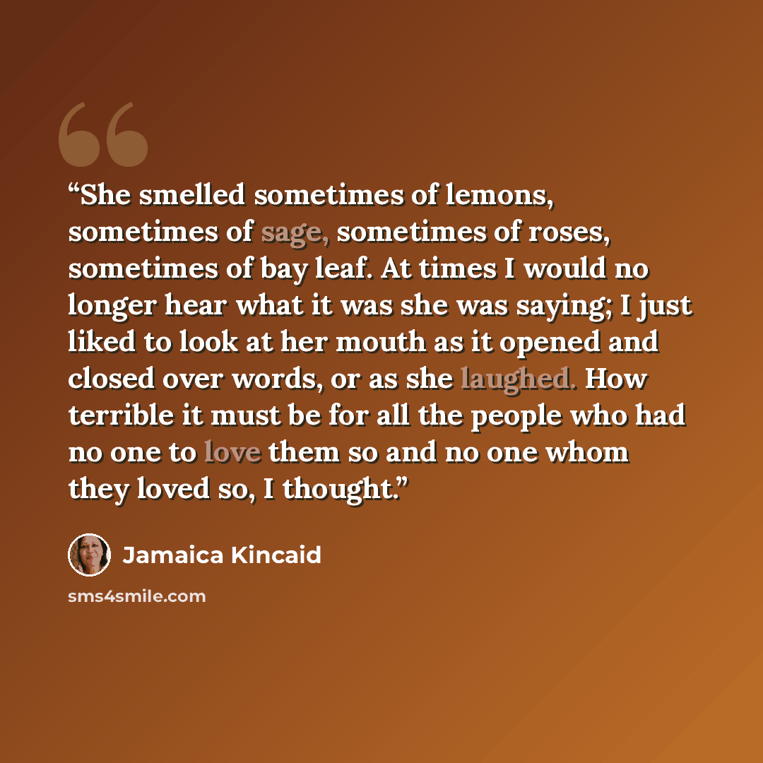 “She smelled sometimes of lemons, sometimes of sage, sometimes of roses, sometimes of bay leaf. At times I would no longer hear what it was she was saying; I just liked to look at her mouth as it opened and closed over words, or as she laughed. How terrible it must be for all the people who had no…” quote by Jamaica Kincaid