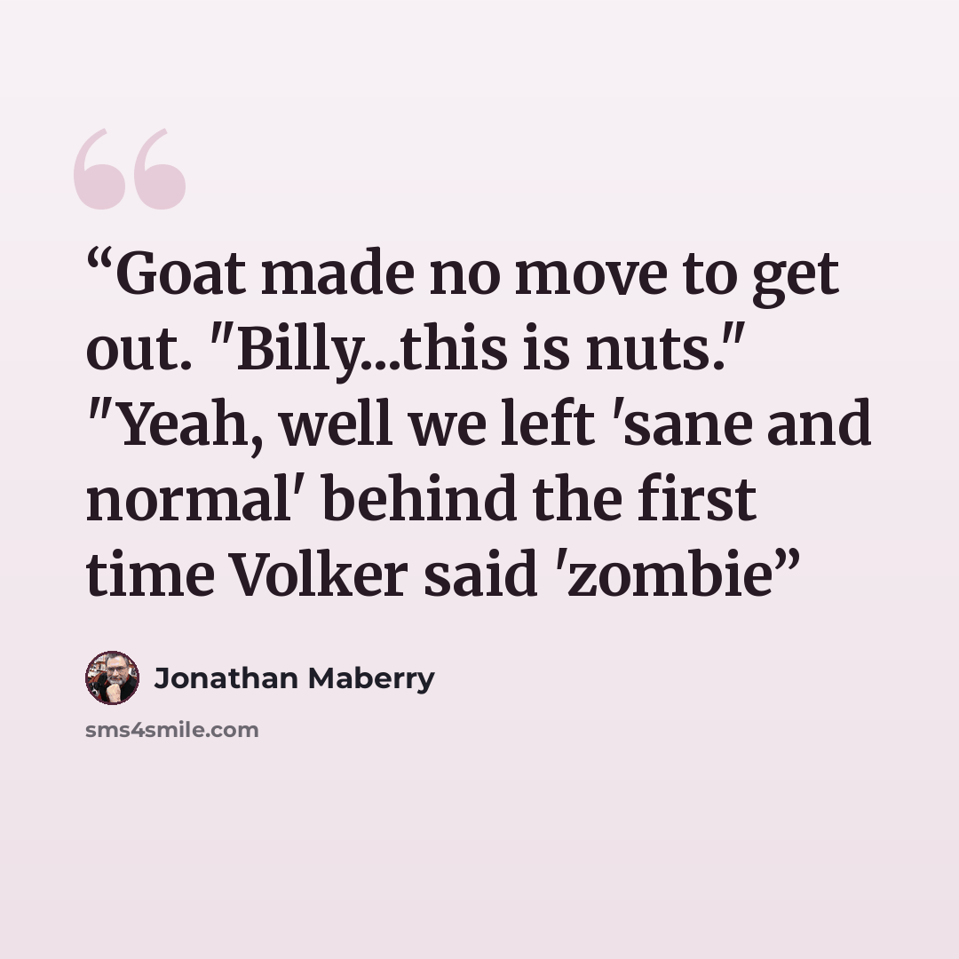 “Goat made no move to get out. "Billy...this is nuts." "Yeah, well we left 'sane and normal' behind the first time Volker said 'zombie” quote by Jonathan Maberry