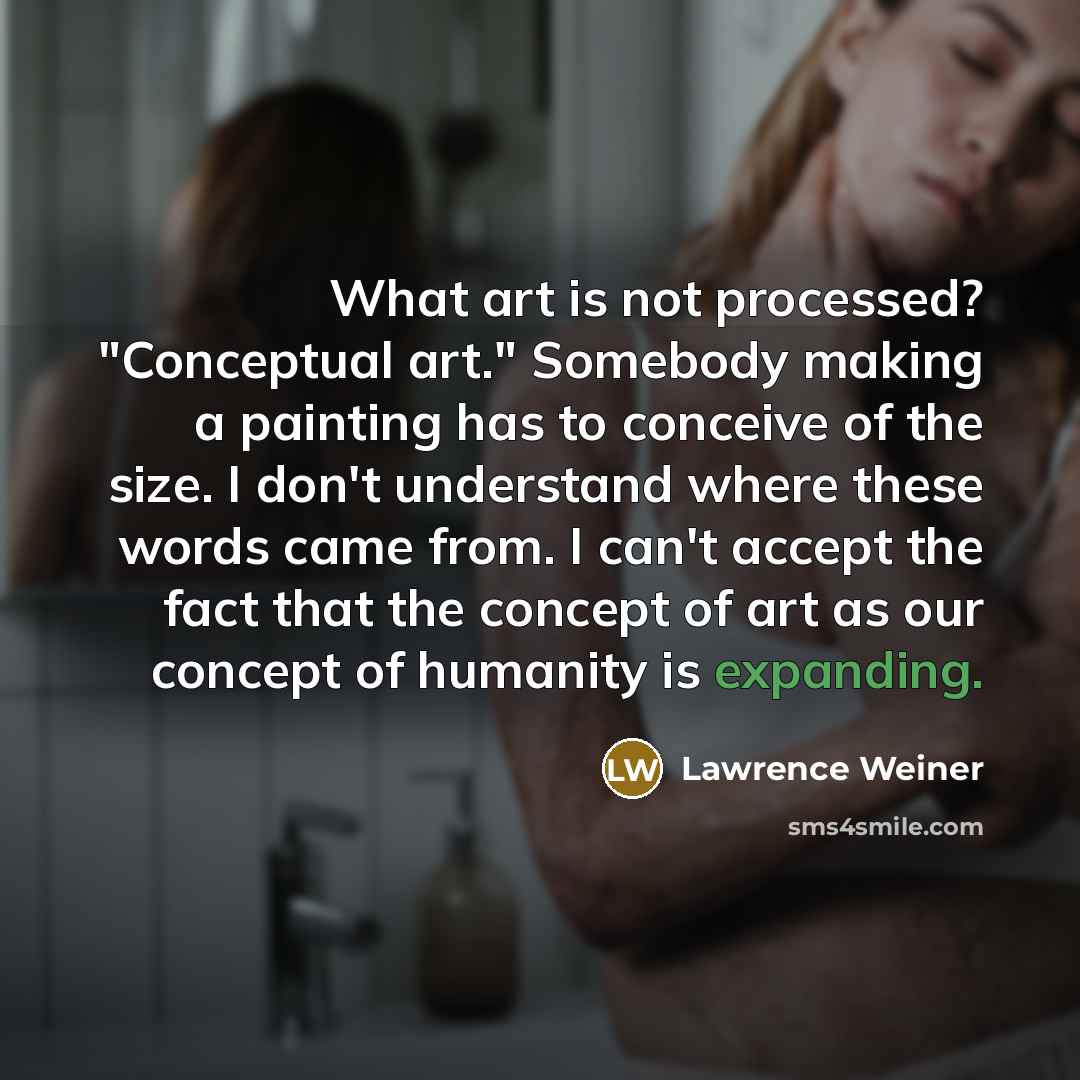 “What art is not processed? "Conceptual art." Somebody making a painting has to conceive of the size. I don't understand where these words came from. I can't accept the fact that the concept of art as our concept of humanity is expanding.” quote by Lawrence Weiner