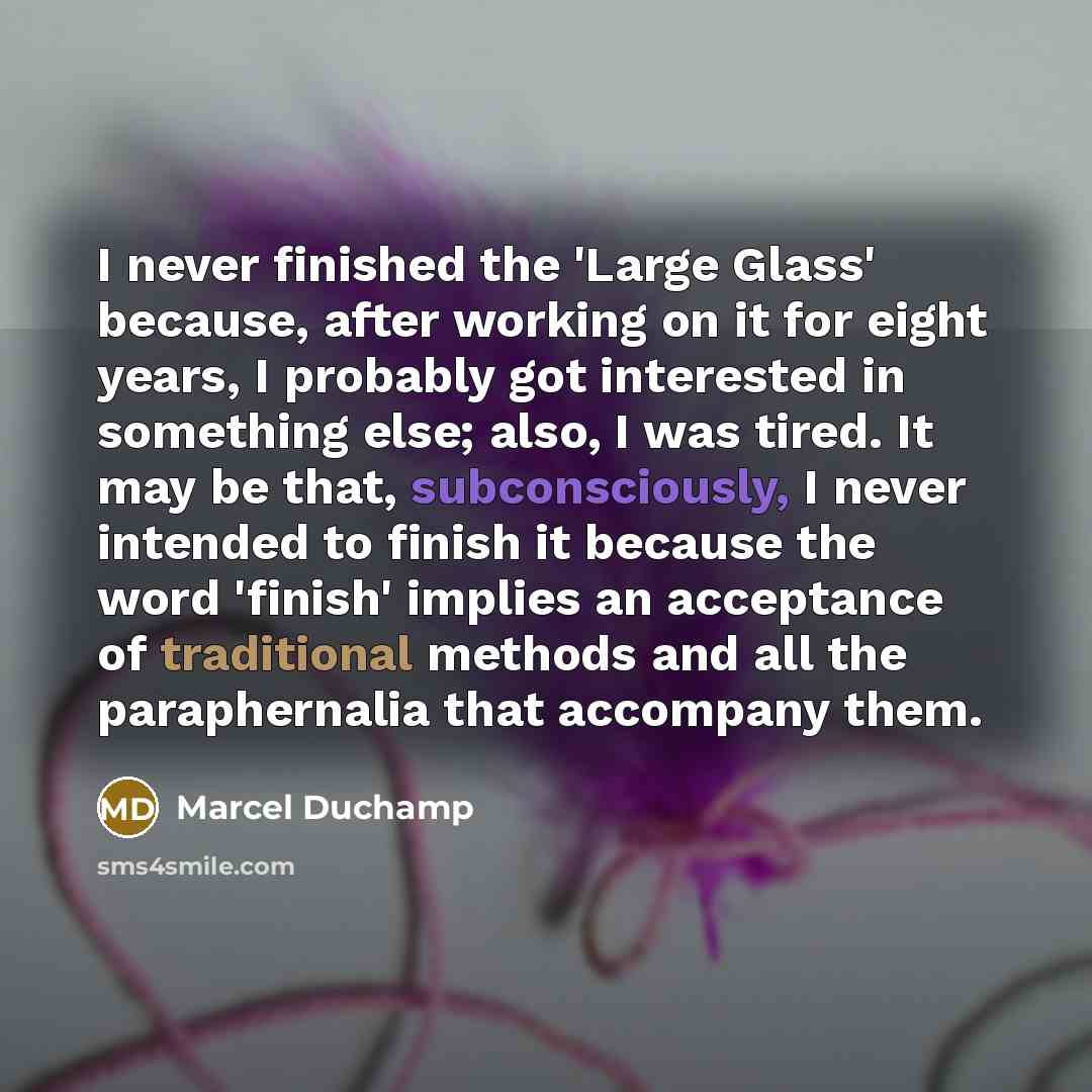 “I never finished the 'Large Glass' because, after working on it for eight years, I probably got interested in something else; also, I was tired. It may be that, subconsciously, I never intended to finish it because the word 'finish' implies an acceptance of traditional methods and all the…” quote by Marcel Duchamp