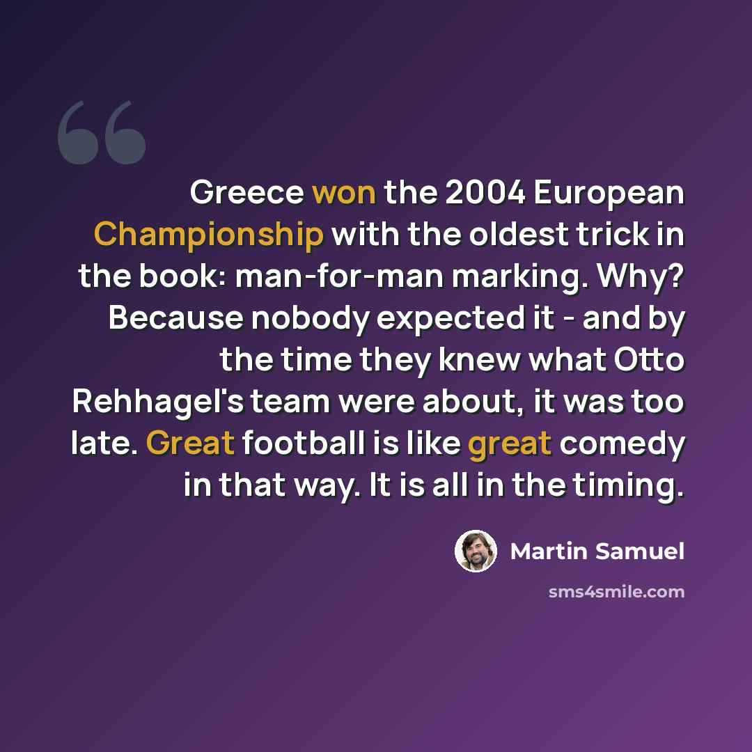 “Greece won the 2004 European Championship with the oldest trick in the book: man-for-man marking. Why? Because nobody expected it - and by the time they knew what Otto Rehhagel's team were about, it was too late. Great football is like great comedy in that way. It is all in the timing.” quote by Martin Samuel