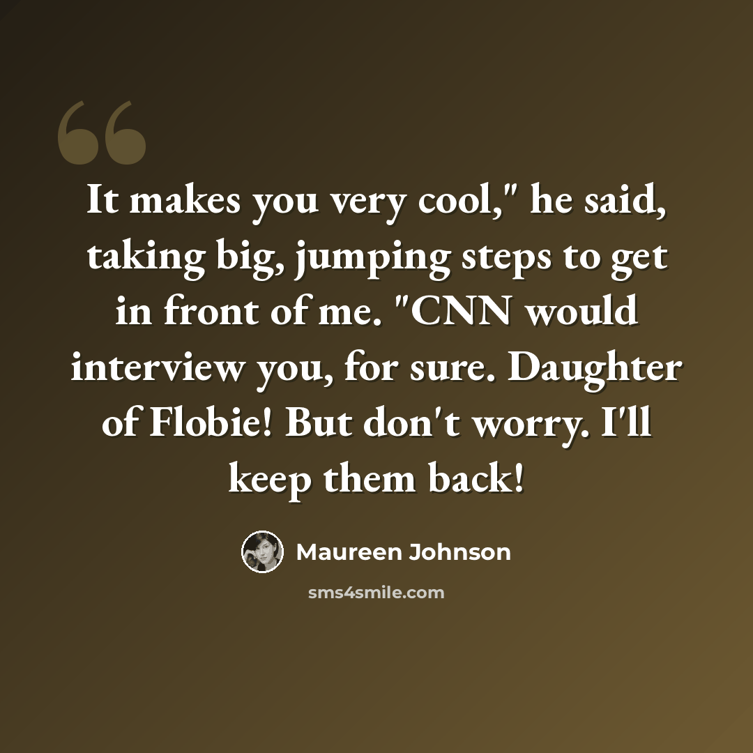 “It makes you very cool," he said, taking big, jumping steps to get in front of me. "CNN would interview you, for sure. Daughter of Flobie! But don't worry. I'll keep them back!” quote by Maureen Johnson
