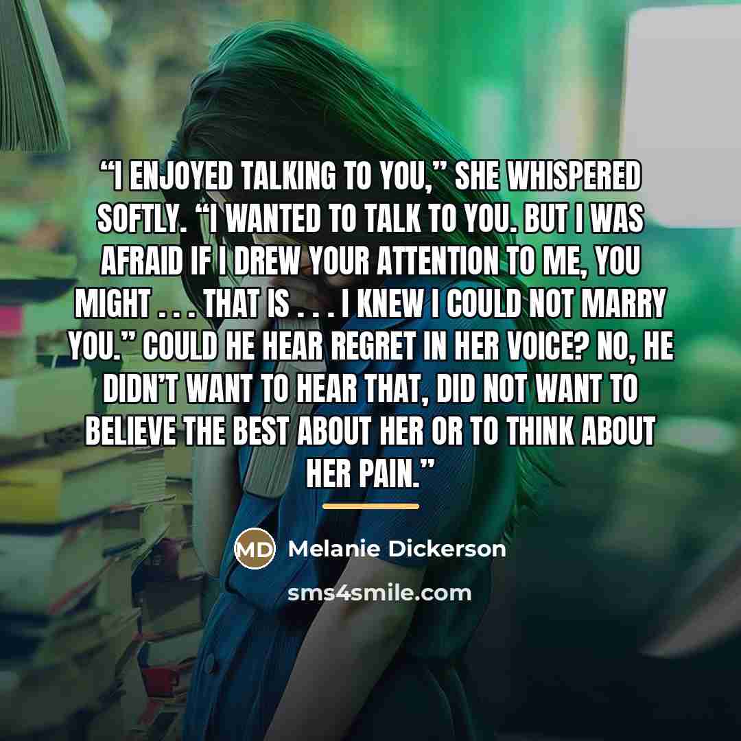 “I enjoyed talking to you,” she whispered softly. “I wanted to talk to you. But I was afraid if I drew your attention to me, you might . . . that is . . . I knew I could not marry you.” Could he hear regret in her voice? No, he didn’t want to hear that, did not want to believe the best about her or…” quote by Melanie Dickerson