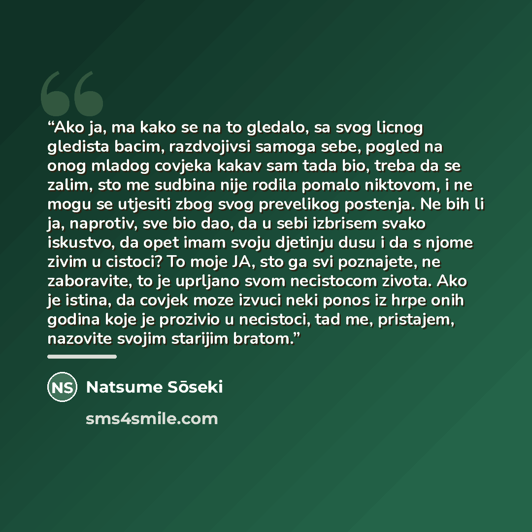“Ako ja, ma kako se na to gledalo, sa svog licnog gledista bacim, razdvojivsi samoga sebe, pogled na onog mladog covjeka kakav sam tada bio, treba da se zalim, sto me sudbina nije rodila pomalo niktovom, i ne mogu se utjesiti zbog svog prevelikog postenja. Ne bih li ja, naprotiv, sve bio dao, da u…” quote by Natsume Sōseki